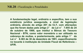 A fundamentação legal, ordinária e específica, tem a sua
existência jurídica assegurada, a nível de legislação
ordinária, através do artigo 201 da CLT, com alterações
que lhe foram dadas pelo artigo 2° da Lei n° 7.855 de 24
de outubro de 1989, que institui o Bônus do Tesouro
Nacional - BTN, como valor monetário a ser utilizado na
cobrança de multas, e posteriormente, pelo artigo 1° da
Lei n° 8.383 de 30 de dezembro de 1991, especificamente
no tocante à instituição da Unidade Fiscal de Referência –
UFIR.
NR.28 - Fiscalização e Penalidades
 