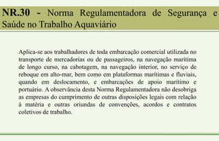 NR.30 - Norma Regulamentadora de Segurança e
Saúde no Trabalho Aquaviário
Aplica-se aos trabalhadores de toda embarcação comercial utilizada no
transporte de mercadorias ou de passageiros, na navegação marítima
de longo curso, na cabotagem, na navegação interior, no serviço de
reboque em alto-mar, bem como em plataformas marítimas e fluviais,
quando em deslocamento, e embarcações de apoio marítimo e
portuário. A observância desta Norma Regulamentadora não desobriga
as empresas do cumprimento de outras disposições legais com relação
à matéria e outras oriundas de convenções, acordos e contratos
coletivos de trabalho.
 