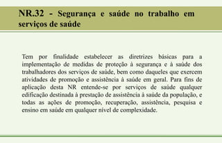 NR.32 - Segurança e saúde no trabalho em
serviços de saúde
Tem por finalidade estabelecer as diretrizes básicas para a
implementação de medidas de proteção à segurança e à saúde dos
trabalhadores dos serviços de saúde, bem como daqueles que exercem
atividades de promoção e assistência à saúde em geral. Para fins de
aplicação desta NR entende-se por serviços de saúde qualquer
edificação destinada à prestação de assistência à saúde da população, e
todas as ações de promoção, recuperação, assistência, pesquisa e
ensino em saúde em qualquer nível de complexidade.
 