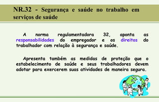 A norma regulamentadora 32, aponta as
responsabilidades do empregador e os direitos do
trabalhador com relação à segurança e saúde.
Apresenta também as medidas de proteção que o
estabelecimento de saúde e seus trabalhadores devem
adotar para exercerem suas atividades de maneira segura.
NR.32 - Segurança e saúde no trabalho em
serviços de saúde
 