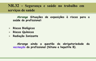 Abrange Situações de exposições à riscos para a
saúde do profissional:
¤ Riscos Biológicos
¤ Riscos Químicos
¤ Radiação Ionizante
Abrange ainda a questão da obrigatoriedade da
vacinação do profissional (tétano e hepatite B).
NR.32 - Segurança e saúde no trabalho em
serviços de saúde
 