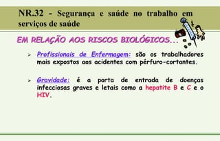 EM RELAÇÃO AOS RISCOS BIOLÓGICOS...
 Profissionais de Enfermagem: são os trabalhadores
mais expostos aos acidentes com pérfuro-cortantes.
 Gravidade: é a porta de entrada de doenças
infecciosas graves e letais como a hepatite B e C e o
HIV.
NR.32 - Segurança e saúde no trabalho em
serviços de saúde
 