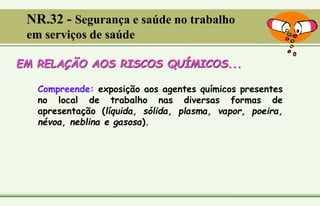 EM RELAÇÃO AOS RISCOS QUÍMICOS...
Compreende: exposição aos agentes químicos presentes
no local de trabalho nas diversas formas de
apresentação (líquida, sólida, plasma, vapor, poeira,
névoa, neblina e gasosa).
NR.32 - Segurança e saúde no trabalho
em serviços de saúde
 