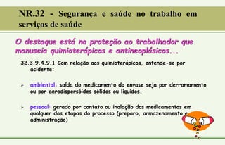 O destaque está na proteção ao trabalhador que
manuseia quimioterápicos e antineoplásicos...
32.3.9.4.9.1 Com relação aos quimioterápicos, entende-se por
acidente:
 ambiental: saída do medicamento do envase seja por derramamento
ou por aerodispersóides sólidos ou líquidos.
 pessoal: gerado por contato ou inalação dos medicamentos em
qualquer das etapas do processo (preparo, armazenamento e
administração)
NR.32 - Segurança e saúde no trabalho em
serviços de saúde
 