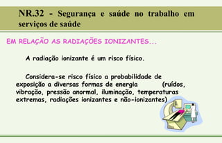 EM RELAÇÃO AS RADIAÇÕES IONIZANTES...
A radiação ionizante é um risco físico.
Considera-se risco físico a probabilidade de
exposição a diversas formas de energia (ruídos,
vibração, pressão anormal, iluminação, temperaturas
extremas, radiações ionizantes e não-ionizantes).
NR.32 - Segurança e saúde no trabalho em
serviços de saúde
 