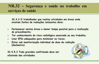 32.4.3 O trabalhador que realiza atividades em áreas onde
existam fontes de radiações ionizantes deve:
 Permanecer nestas áreas o menor tempo possível para a realização
do procedimento;
 Ter conhecimento do risco radiológico associado ao seu trabalho;
 Usar EPIs adequados para minimizar os riscos;
 Estar sob monitorização individual de dose de radiação
(dosímetro)
32.4.5.3 Toda gravidez confirmada deve ser
afastada das atividades
NR.32 - Segurança e saúde no trabalho em
serviços de saúde
 