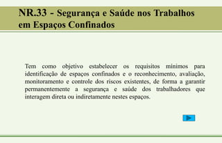 NR.33 - Segurança e Saúde nos Trabalhos
em Espaços Confinados
Tem como objetivo estabelecer os requisitos mínimos para
identificação de espaços confinados e o reconhecimento, avaliação,
monitoramento e controle dos riscos existentes, de forma a garantir
permanentemente a segurança e saúde dos trabalhadores que
interagem direta ou indiretamente nestes espaços.
 