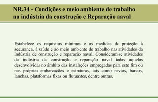 NR.34 - Condições e meio ambiente de trabalho
na indústria da construção e Reparação naval
Estabelece os requisitos mínimos e as medidas de proteção à
segurança, à saúde e ao meio ambiente de trabalho nas atividades da
indústria de construção e reparação naval. Consideram-se atividades
da indústria da construção e reparação naval todas aquelas
desenvolvidas no âmbito das instalações empregadas para este fim ou
nas próprias embarcações e estruturas, tais como navios, barcos,
lanchas, plataformas fixas ou flutuantes, dentre outras.
 