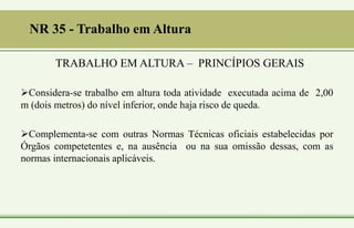 NR 35 - Trabalho em Altura
Considera-se trabalho em altura toda atividade executada acima de 2,00
m (dois metros) do nível inferior, onde haja risco de queda.
Complementa-se com outras Normas Técnicas oficiais estabelecidas por
Órgãos competetentes e, na ausência ou na sua omissão dessas, com as
normas internacionais aplicáveis.
TRABALHO EM ALTURA – PRINCÍPIOS GERAIS
 