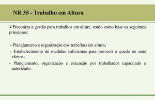 NR 35 - Trabalho em Altura
Preconiza a gestão para trabalhos em altura, tendo como base os seguintes
princípios:
- Planejamento e organização dos trabalhos em altura;
- Estabelecimento de medidas suficientes para prevenir a queda ou seus
efeitos;
- Planejamento, organização e execução por trabalhador capacitado e
autorizado.
 