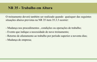 NR 35 - Trabalho em Altura
O treinamento deverá também ser realizado quando quaisquer das seguintes
situações abaixo previstas na NR 35 item 35.3.3 ocorrer:
- Mudança nos procedimentos , condições ou operações de trabalho;
- Evento que indique a necessidade de novo treinamento;
- Retorno de afastamento ao trabalho por período superior a noventa dias;
- Mudança de empresa;
 