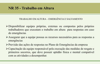 NR 35 - Trabalho em Altura
TRABALHO EM ALTURA – EMERGÊNCIA E SALVAMENTO
Disponibilizar equipes próprias, externas ou compostas pelos próprios
trabalhadores que executam o trabalho em altura para respostas em caso
de emergências
Assegurar que a equipe possua os recursos necessários para as respostas a
emergências
Previsão das ações de respostas no Plano de Emergências da empresa
Capacitação da equipe responsável pela execução das medidas de resgate e
primeiros socorros, que deve possuir aptidão física e mental compatível
com as atividades a desempenhar.
 