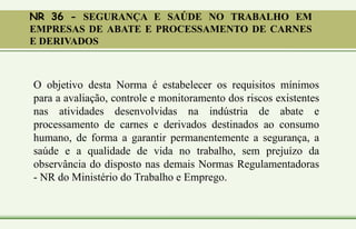 NR 36 - SEGURANÇA E SAÚDE NO TRABALHO EM
EMPRESAS DE ABATE E PROCESSAMENTO DE CARNES
E DERIVADOS
O objetivo desta Norma é estabelecer os requisitos mínimos
para a avaliação, controle e monitoramento dos riscos existentes
nas atividades desenvolvidas na indústria de abate e
processamento de carnes e derivados destinados ao consumo
humano, de forma a garantir permanentemente a segurança, a
saúde e a qualidade de vida no trabalho, sem prejuízo da
observância do disposto nas demais Normas Regulamentadoras
- NR do Ministério do Trabalho e Emprego.
 