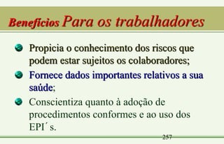 257
Benefícios Para os trabalhadores
Propicia o conhecimento dos riscos que
podem estar sujeitos os colaboradores;
Fornece dados importantes relativos a sua
saúde;
Conscientiza quanto à adoção de
procedimentos conformes e ao uso dos
EPI´s.
 