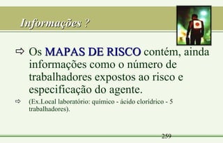 259
Informações ?
 Os MAPAS DE RISCO contém, ainda
informações como o número de
trabalhadores expostos ao risco e
especificação do agente.
 (Ex.Local laboratório: químico - ácido clorídrico - 5
trabalhadores).
 