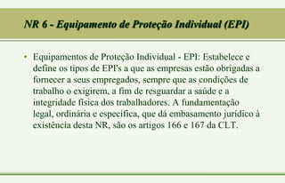 NR 6 - Equipamento de Proteção Individual (EPI)
• Equipamentos de Proteção Individual - EPI: Estabelece e
define os tipos de EPI's a que as empresas estão obrigadas a
fornecer a seus empregados, sempre que as condições de
trabalho o exigirem, a fim de resguardar a saúde e a
integridade física dos trabalhadores. A fundamentação
legal, ordinária e específica, que dá embasamento jurídico à
existência desta NR, são os artigos 166 e 167 da CLT.
 