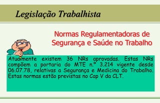 Legislação Trabalhista
Atualmente existem 36 NRs aprovadas. Estas NRs
compõem a portaria do MTE n.º 3.214 vigente desde
06.07.78, relativas a Segurança e Medicina do Trabalho.
Estas normas estão previstas no Cap V da CLT.
 