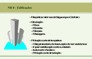 NR 8 - Edificações
-R
e
q
u
i
s
i
t
o
s
m
í
n
i
m
o
s
d
e
S
e
g
u
r
a
n
ç
a
e
C
o
n
f
o
r
t
o
-C
i
r
c
u
l
a
ç
ã
o
-P
i
s
o
s
-E
s
c
a
d
a
s
-R
a
m
p
a
s
-P
a
s
s
a
g
e
n
s
-P
r
o
t
e
ç
ã
o
c
o
n
t
r
a
I
n
t
e
m
p
é
r
i
e
s
-O
b
r
i
g
a
t
o
r
i
e
d
a
d
e
d
a
o
b
s
e
r
v
a
ç
ã
o
d
e
n
o
r
m
a
s
t
é
c
n
i
c
a
s
-I
m
p
e
r
m
e
a
b
i
l
i
z
a
ç
ã
o
c
o
n
t
r
a
u
m
i
d
a
d
e
-I
s
o
l
a
m
e
n
t
o
A
c
ú
s
t
i
c
o
-P
r
o
t
e
ç
ã
o
c
o
n
t
r
a
I
n
s
o
l
a
ç
ã
o
 