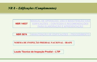 NR 8 – Edificações (Complementos)
NBR 14037
MANUAL DE OPERAÇÃO, USO E MANUTENÇÃO DAS
EDIFICAÇÕES – CONTEÚDO E RECOMENDAÇÕES
PARA ELABORAÇÃO E APRESENTAÇÃO
NBR 5674 MANUTENÇÃO DE EDIFICAÇÕES – PROCEDIMENTO
NORMA DE INSPEÇÃO PREDIAL NACIONAL - IBAPE
Laudo Técnico de Inspeção Predial – LTIP
 