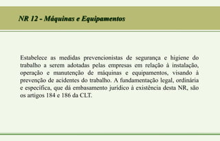 Estabelece as medidas prevencionistas de segurança e higiene do
trabalho a serem adotadas pelas empresas em relação à instalação,
operação e manutenção de máquinas e equipamentos, visando à
prevenção de acidentes do trabalho. A fundamentação legal, ordinária
e específica, que dá embasamento jurídico à existência desta NR, são
os artigos 184 e 186 da CLT.
NR 12 - Máquinas e Equipamentos
 