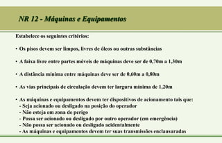NR 12 - Máquinas e Equipamentos
Estabelece os seguintes critérios:
• Os pisos devem ser limpos, livres de óleos ou outras substâncias
• A faixa livre entre partes móveis de máquinas deve ser de 0,70m a 1,30m
• A distância mínima entre máquinas deve ser de 0,60m a 0,80m
• As vias principais de circulação devem ter largura mínima de 1,20m
• As máquinas e equipamentos devem ter dispositivos de acionamento tais que:
- Seja acionado ou desligado na posição do operador
- Não esteja em zona de perigo
- Possa ser acionado ou desligado por outro operador (em emergência)
- Não possa ser acionado ou desligado acidentalmente
- As máquinas e equipamentos devem ter suas transmissões enclausuradas
 