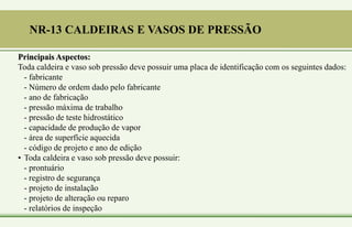 Principais Aspectos:
Toda caldeira e vaso sob pressão deve possuir uma placa de identificação com os seguintes dados:
- fabricante
- Número de ordem dado pelo fabricante
- ano de fabricação
- pressão máxima de trabalho
- pressão de teste hidrostático
- capacidade de produção de vapor
- área de superfície aquecida
- código de projeto e ano de edição
• Toda caldeira e vaso sob pressão deve possuir:
- prontuário
- registro de segurança
- projeto de instalação
- projeto de alteração ou reparo
- relatórios de inspeção
NR-13 CALDEIRAS E VASOS DE PRESSÃO
 