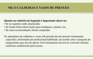 Quanto ao relatório de inspeção é importante observar:
• Se os registros estão atualizados
• Se foram feitas observações para mudanças, reparos, etc.
• Se estas recomendações foram cumpridas
Os operadores de caldeiras e vasos sob pressão devem possuir treinamento
específico, ministrado por profissional habilitado, de acordo com o categoria do
equipamento que deverá operar. Este treinamento deverá ter currículo mínimo
conforme estabelecido pela norma.
NR-13 CALDEIRAS E VASOS DE PRESSÃO
 