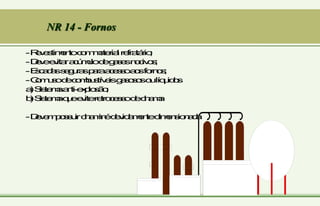 NR 14 - Fornos
-R
e
v
e
s
t
im
e
n
t
oc
o
m
m
a
t
e
r
ia
lr
e
f
r
a
t
á
r
io
;
-D
e
v
ee
v
it
a
ra
c
ú
m
u
lod
eg
a
s
e
sn
o
c
iv
o
s
;
-E
s
c
a
d
a
ss
e
g
u
r
a
sp
a
r
aa
c
e
s
s
oa
o
sf
o
r
n
o
s
;
-C
o
m
u
s
od
ec
o
m
b
u
s
t
í
v
e
isg
a
s
o
s
o
so
ulí
q
u
id
o
s
a
)S
is
t
e
m
aa
n
t
i-
e
x
p
lo
s
ã
o
;
b
)S
is
t
e
m
aq
u
ee
v
it
er
e
t
r
o
c
e
s
s
od
ec
h
a
m
a
-D
e
v
e
m
p
o
s
s
u
irc
h
a
m
in
éd
e
v
id
a
m
e
n
t
ed
im
e
n
s
io
n
a
d
a
 
