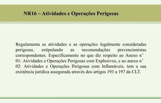 NR16 – Atividades e Operações Perigosas
Regulamenta as atividades e as operações legalmente consideradas
perigosas, estipulando as recomendações prevencionistas
correspondentes. Especificamente no que diz respeito ao Anexo n°
01: Atividades e Operações Perigosas com Explosivos, e ao anexo n°
02: Atividades e Operações Perigosas com Inflamáveis, tem a sua
existência jurídica assegurada através dos artigos 193 a 197 da CLT.
 