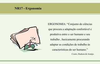 ERGONOMIA: “Conjunto de ciências
que procura a adaptação confortável e
produtiva entre o ser humano e seu
trabalho , basicamente procurando
adaptar as condições de trabalho às
características do ser humano.”
Couto, Hudson de Araújo.
NR17 - Ergonomia
 