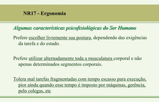 Algumas características psicofisiológicas do Ser Humano
Prefere escolher livremente sua postura, dependendo das exigências
da tarefa e do estado.
Prefere utilizar alternadamente toda a musculatura corporal e não
apenas determinados segmentos corporais.
Tolera mal tarefas fragmentadas com tempo escasso para execução,
pior ainda quando esse tempo é imposto por máquinas, gerência,
pelo colegas, etc
NR17 - Ergonomia
 