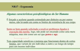 É forçado a acelerar quando estimulado por dinheiro ou por outros
meios, não levando em conta os limites de resistência de seu corpo.
Sente-se bem quando solicitado a resolver problemas ligados à
execução das tarefas, logo, não pode ser encarado como uma mera
máquina, mas sim como um ser que pensa e age.
Tem capacidade sensitivas e motoras que funcionam dentro de certos
limites, que variam de um indivíduo a outro e ao longo do tempo
para um mesmo indivíduo
NR17 - Ergonomia
Algumas características psicofisiológicas do Ser Humano
 