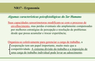 Suas capacidades sensorimotoras modificam-se com o processo de
envelhecimento, mas perdas eventuais são amplamente compensadas
por melhores estratégias de percepção e resolução de problemas
desde que possa acumular e trocar experiência;
Organiza-se coletivamente para gerenciar a carga de trabalho, a
cooperação tem um papel importante, muito mais que a
competitividade. A extrema divisão do trabalho e a imposição de
uma carga de trabalho individual pode levar ao adoecimento.
NR17 - Ergonomia
Algumas características psicofisiológicas do Ser Humano
 