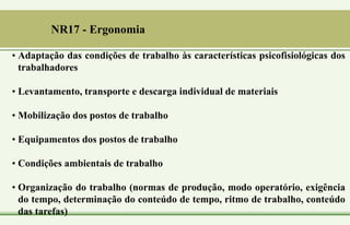 NR17 - Ergonomia
• Adaptação das condições de trabalho às características psicofisiológicas dos
trabalhadores
• Levantamento, transporte e descarga individual de materiais
• Mobilização dos postos de trabalho
• Equipamentos dos postos de trabalho
• Condições ambientais de trabalho
• Organização do trabalho (normas de produção, modo operatório, exigência
do tempo, determinação do conteúdo de tempo, ritmo de trabalho, conteúdo
das tarefas)
 