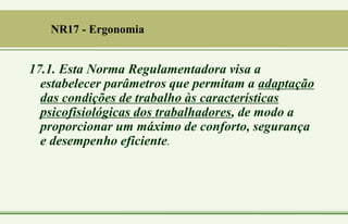 17.1. Esta Norma Regulamentadora visa a
estabelecer parâmetros que permitam a adaptação
das condições de trabalho às características
psicofisiológicas dos trabalhadores, de modo a
proporcionar um máximo de conforto, segurança
e desempenho eficiente.
NR17 - Ergonomia
 