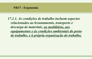 17.1.1. As condições de trabalho incluem aspectos
relacionados ao levantamento, transporte e
descarga de materiais, ao mobiliário, aos
equipamentos e às condições ambientais do posto
de trabalho, e à própria organização do trabalho.
NR17 - Ergonomia
 