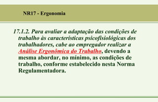 17.1.2. Para avaliar a adaptação das condições de
trabalho às características psicofisiológicas dos
trabalhadores, cabe ao empregador realizar a
Análise Ergonômica do Trabalho, devendo a
mesma abordar, no mínimo, as condições de
trabalho, conforme estabelecido nesta Norma
Regulamentadora.
NR17 - Ergonomia
 