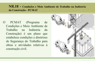 O PCMAT (Programa de
Condições e Meio Ambiente de
Trabalho na Indústria da
Construção) é um plano que
estabelece condições e diretrizes
de Segurança do Trabalho para
obras e atividades relativas à
construção civil.
NR.18 - Condições e Meio Ambiente de Trabalho na Indústria
da Construção - PCMAT
 