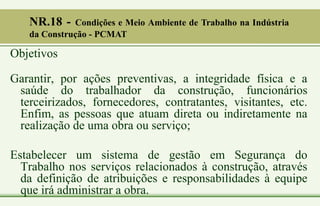 Objetivos
Garantir, por ações preventivas, a integridade física e a
saúde do trabalhador da construção, funcionários
terceirizados, fornecedores, contratantes, visitantes, etc.
Enfim, as pessoas que atuam direta ou indiretamente na
realização de uma obra ou serviço;
Estabelecer um sistema de gestão em Segurança do
Trabalho nos serviços relacionados à construção, através
da definição de atribuições e responsabilidades à equipe
que irá administrar a obra.
NR.18 - Condições e Meio Ambiente de Trabalho na Indústria
da Construção - PCMAT
 