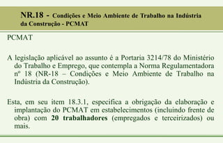 PCMAT
A legislação aplicável ao assunto é a Portaria 3214/78 do Ministério
do Trabalho e Emprego, que contempla a Norma Regulamentadora
nº 18 (NR-18 – Condições e Meio Ambiente de Trabalho na
Indústria da Construção).
Esta, em seu item 18.3.1, especifica a obrigação da elaboração e
implantação do PCMAT em estabelecimentos (incluindo frente de
obra) com 20 trabalhadores (empregados e terceirizados) ou
mais.
NR.18 - Condições e Meio Ambiente de Trabalho na Indústria
da Construção - PCMAT
 