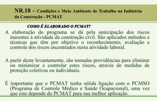 COMO É ELABORADO O PCMAT?
A elaboração do programa se dá pela antecipação dos riscos
inerentes à atividade da construção civil. São aplicados métodos e
técnicas que têm por objetivo o reconhecimento, avaliação e
controle dos riscos encontrados nesta atividade laboral.
A partir deste levantamento, são tomadas providências para eliminar
ou minimizar e controlar estes riscos, através de medidas de
proteção coletivas ou individuais.
É importante que o PCMAT tenha sólida ligação com o PCMSO
(Programa de Controle Médico e Saúde Ocupacional), uma vez
que este depende do PCMAT para sua melhor aplicação.
NR.18 - Condições e Meio Ambiente de Trabalho na Indústria
da Construção - PCMAT
 