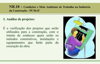 1. Análise de projetos:
É a verificação dos projetos que serão
utilizados para a construção, com o
intuito de conhecer quais serão os
métodos construtivos, instalações e
equipamentos que farão parte da
execução da obra.
NR.18 - Condições e Meio Ambiente de Trabalho na Indústria
da Construção - PCMAT
 