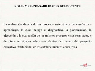 ROLES Y RESPONSABILIDADES DEL DOCENTE
La realización directa de los procesos sistemáticos de enseñanza -
aprendizaje, lo cual incluye el diagnóstico, la planificación, la
ejecución y la evaluación de los mismos procesos y sus resultados, y
de otras actividades educativas dentro del marco del proyecto
educativo institucional de los establecimientos educativos.
 