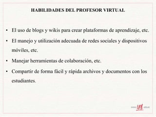 HABILIDADES DEL PROFESOR VIRTUAL
• El uso de blogs y wikis para crear plataformas de aprendizaje, etc.
• El manejo y utilización adecuada de redes sociales y dispositivos
móviles, etc.
• Manejar herramientas de colaboración, etc.
• Compartir de forma fácil y rápida archivos y documentos con los
estudiantes.
 