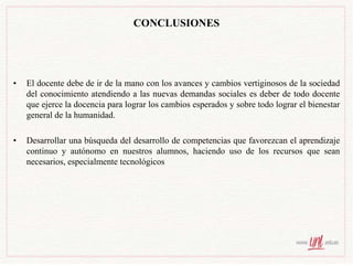 CONCLUSIONES
• El docente debe de ir de la mano con los avances y cambios vertiginosos de la sociedad
del conocimiento atendiendo a las nuevas demandas sociales es deber de todo docente
que ejerce la docencia para lograr los cambios esperados y sobre todo lograr el bienestar
general de la humanidad.
• Desarrollar una búsqueda del desarrollo de competencias que favorezcan el aprendizaje
continuo y autónomo en nuestros alumnos, haciendo uso de los recursos que sean
necesarios, especialmente tecnológicos
 