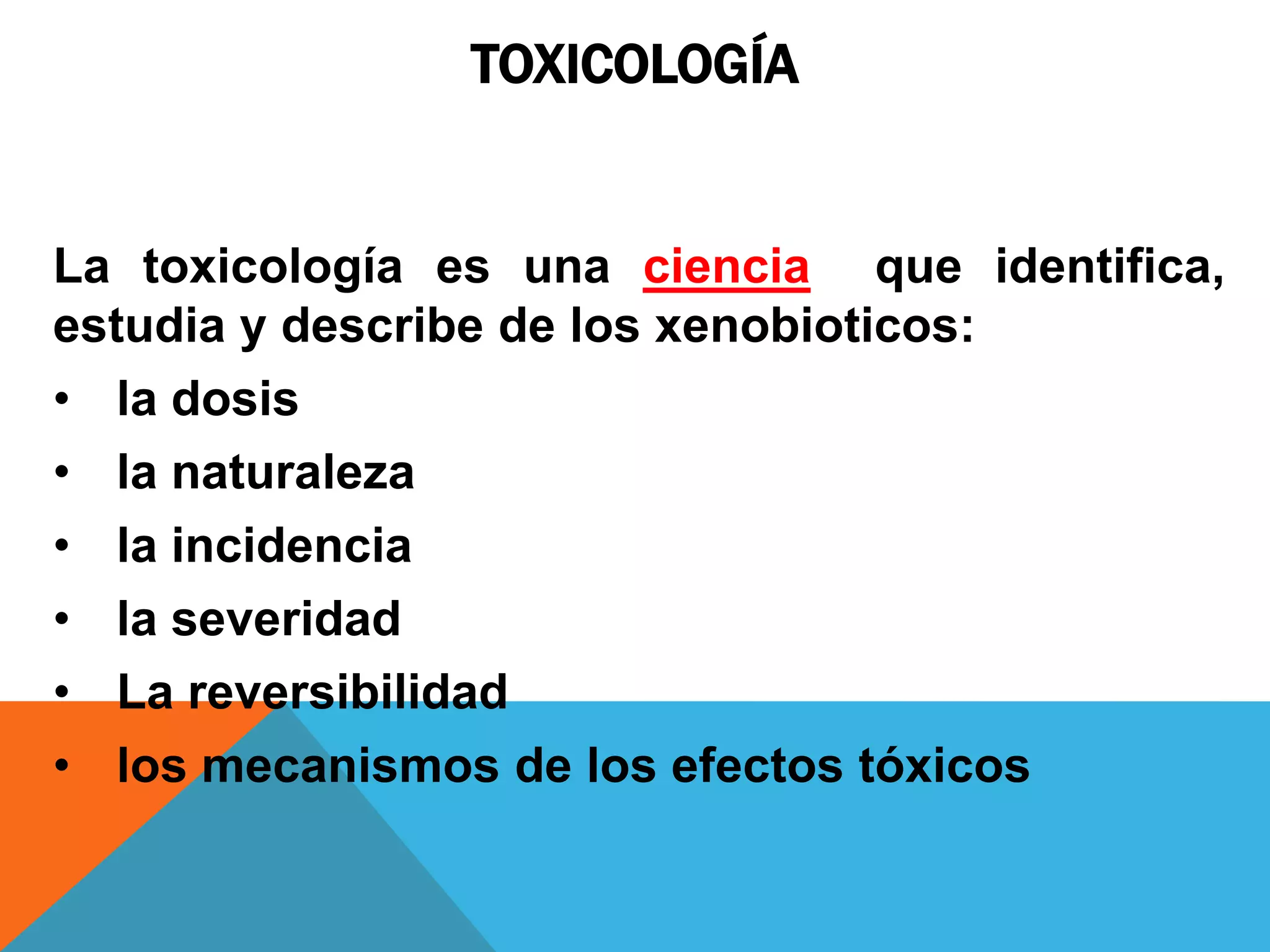 TOXICOLOGÍA

La toxicología es una ciencia que identifica,
estudia y describe de los xenobioticos:
• la dosis
• la naturaleza
• la incidencia
• la severidad
• La reversibilidad
• los mecanismos de los efectos tóxicos

 