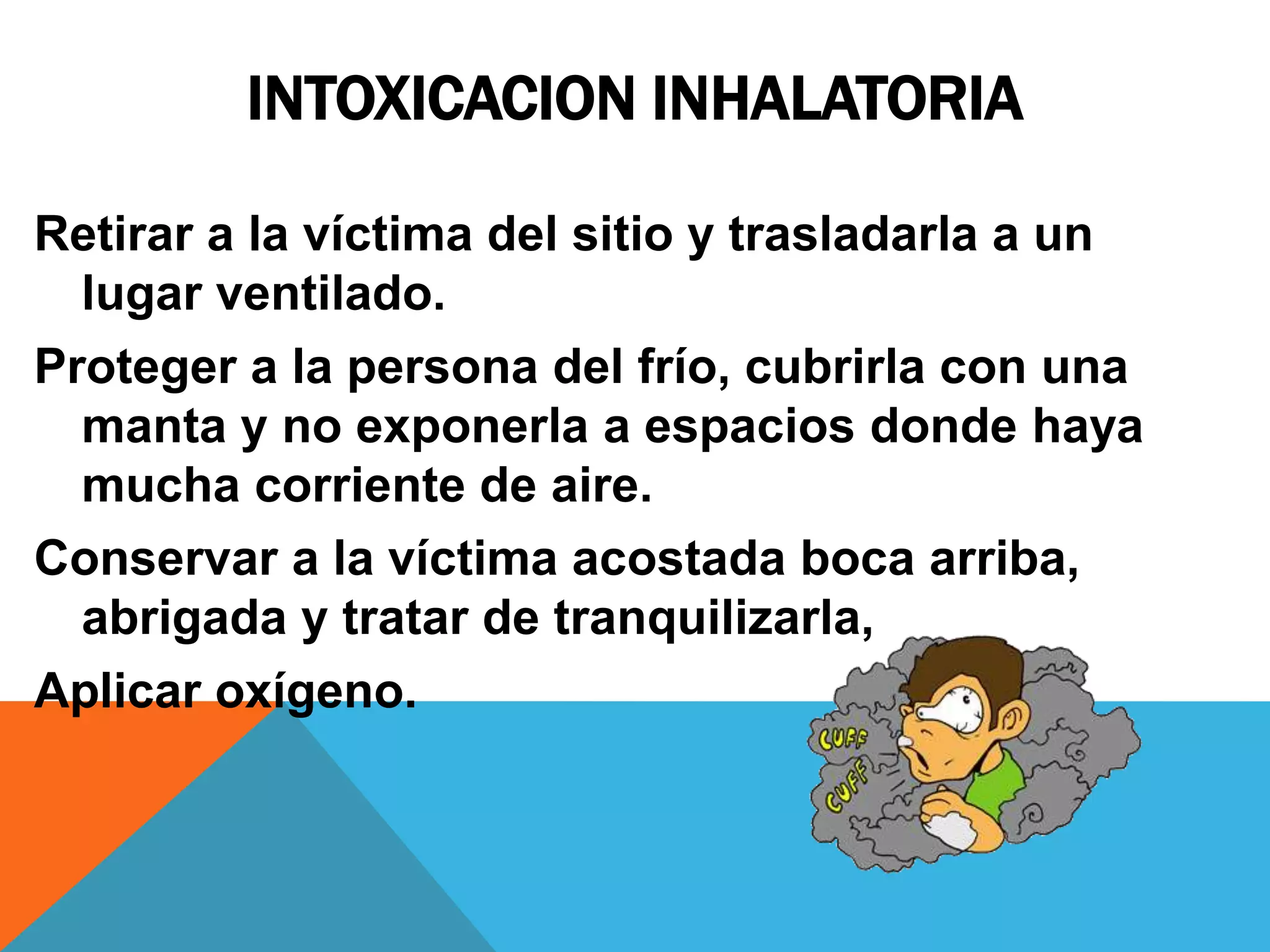 INTOXICACION INHALATORIA
Retirar a la víctima del sitio y trasladarla a un
lugar ventilado.
Proteger a la persona del frío, cubrirla con una
manta y no exponerla a espacios donde haya
mucha corriente de aire.
Conservar a la víctima acostada boca arriba,
abrigada y tratar de tranquilizarla,
Aplicar oxígeno.

 