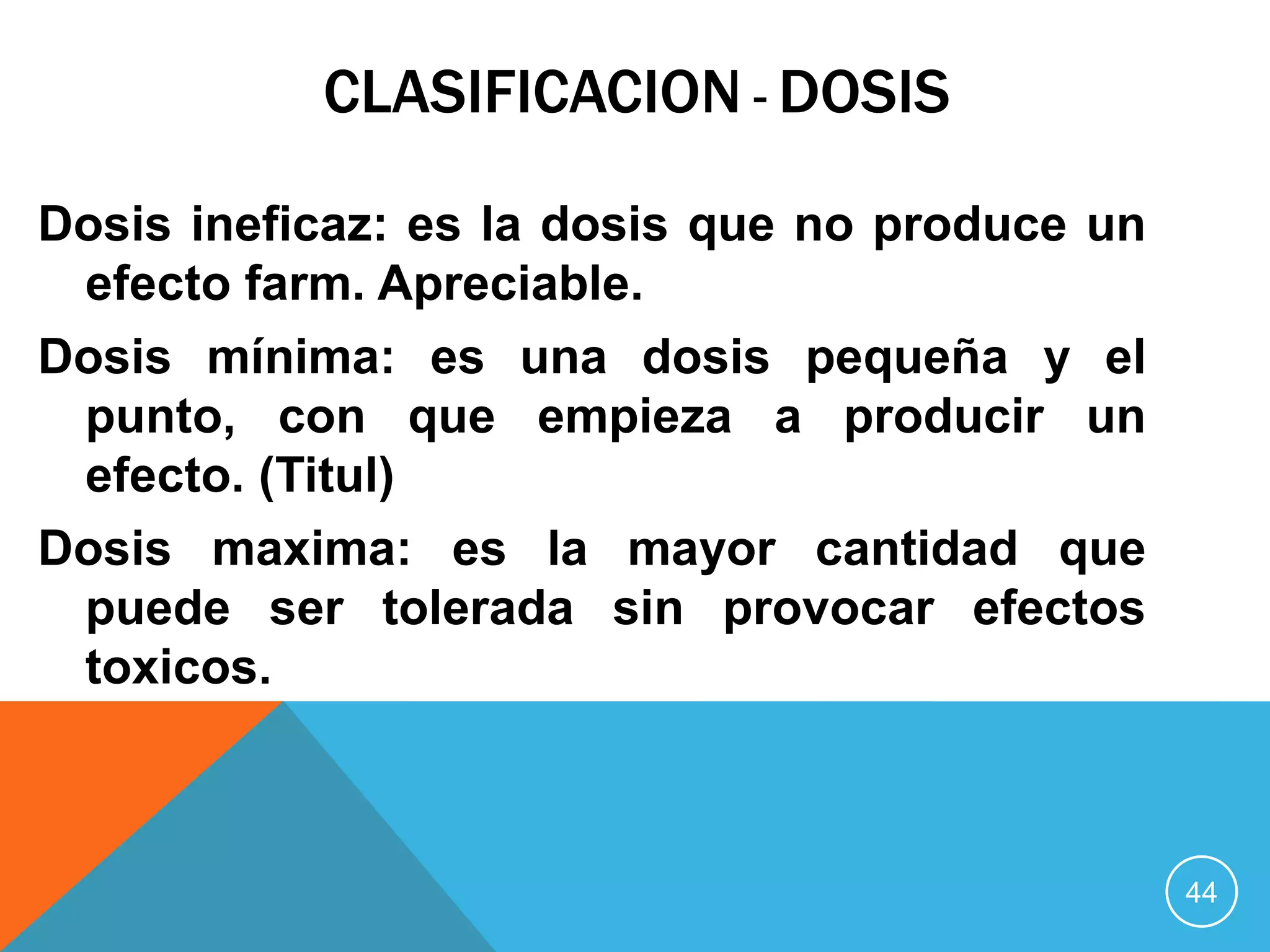 CLASIFICACION - DOSIS
Dosis ineficaz: es la dosis que no produce un
efecto farm. Apreciable.
Dosis mínima: es una dosis pequeña y el
punto, con que empieza a producir un
efecto. (Titul)
Dosis maxima: es la mayor cantidad que
puede ser tolerada sin provocar efectos
toxicos.

44

 