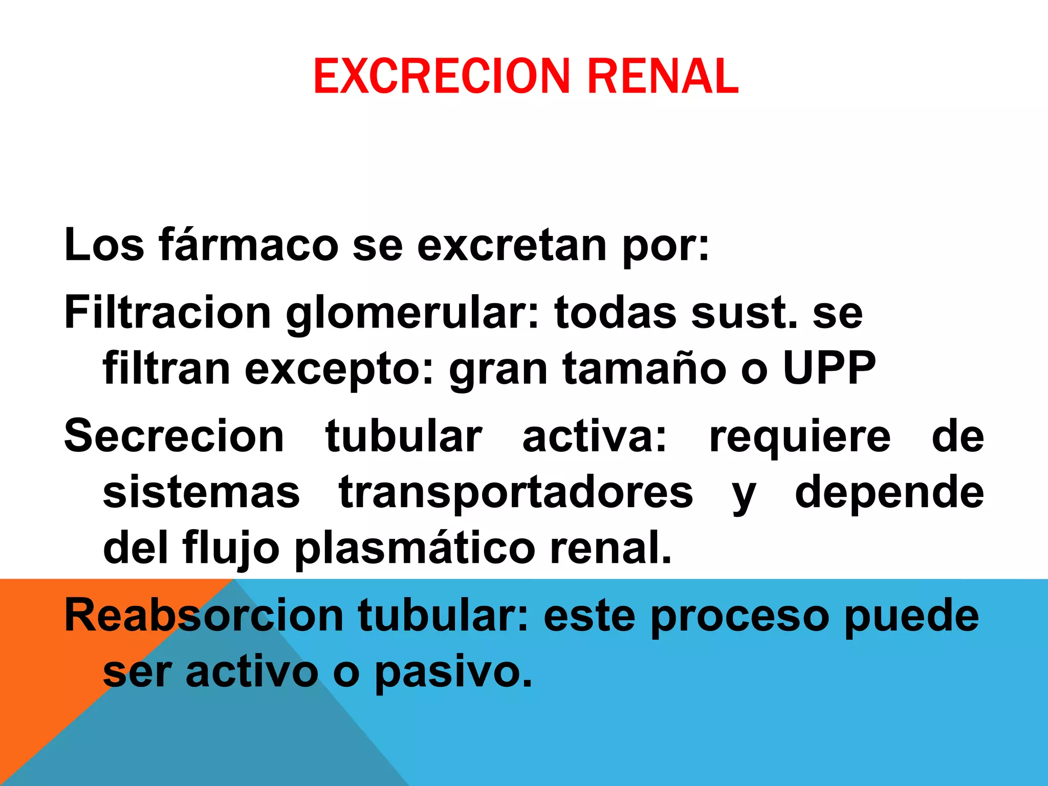 EXCRECION RENAL
Los fármaco se excretan por:
Filtracion glomerular: todas sust. se
filtran excepto: gran tamaño o UPP
Secrecion tubular activa: requiere de
sistemas transportadores y depende
del flujo plasmático renal.
Reabsorcion tubular: este proceso puede
ser activo o pasivo.

 