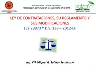 LEY DE CONTRATACIONES, SU REGLAMENTO Y
SUS MODIFICACIONES
LEY 29873 Y D.S. 138 – 2012-EF
Ing. CIP Miguel A. Salinas Seminario
1
DIPLOMADO DE ESPECIALIZACIÓN EN:
RESIDENCIA, SUPERVISIÓN Y SEGURIDAD EN OBRAS
COLEGIO DE INGENIEROS DEL PERÚ
CONSEJO DEPARTAMENTAL DE ANCASH -
CHIMBOTE
 
